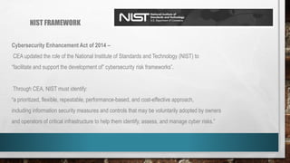 NIST FRAMEWORK
Cybersecurity Enhancement Act of 2014 –
CEA updated the role of the National Institute of Standards and Technology (NIST) to
“facilitate and support the development of” cybersecurity risk frameworks”.
Through CEA, NIST must identify:
“a prioritized, flexible, repeatable, performance-based, and cost-effective approach,
including information security measures and controls that may be voluntarily adopted by owners
and operators of critical infrastructure to help them identify, assess, and manage cyber risks.”
 
