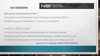 NIST FRAMEWORK
Cybersecurity Enhancement Act of 2014 –
CEA updated the role of the National Institute of Standards and Technology (NIST) to
“facilitate and support the development of” cybersecurity risk frameworks”.
Through CEA, NIST must identify:
“a prioritized, flexible, repeatable, performance-based, and cost-effective approach,
including information security measures and controls that may be voluntarily adopted by owners
and operators of critical infrastructure to help them identify, assess, and manage cyber risks.”
Copy this short cut to watch video - bit.ly/NIST-VIDEO-FRAMEWORK
 