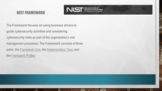 NIST FRAMEWORK
The Framework focuses on using business drivers to
guide cybersecurity activities and considering
cybersecurity risks as part of the organization’s risk
management processes. The Framework consists of three
parts: the Framework Core, the Implementation Tiers, and
the Framework Profiles
 