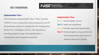 NIST FRAMEWORK
Implementation Tiers –
The Framework Implementation Tiers (“Tiers”) provide
context on how an organization views cybersecurity risk and
the processes in place to manage that risk. Ranging from
Partial (Tier 1) to Adaptive (Tier 4), Tiers describe an
increasing degree of rigor and sophistication in
cybersecurity risk management practices.
Implementation Tiers:
Tier 1 = not formalized, ad hoc
Tier 2 = aware not established
Tier 3 = formally approved, implemented
Tier 4 = formal program, using predictive &
risk informed tools with advanced
adaptive response to threats
 