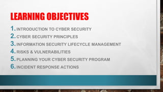 LEARNING OBJECTIVES
1.INTRODUCTION TO CYBER SECURITY
2.CYBER SECURITY PRINCIPLES
3.INFORMATION SECURITY LIFECYCLE MANAGEMENT
4.RISKS & VULNERABILITIES
5.PLANNING YOUR CYBER SECURITY PROGRAM
6.INCIDENT RESPONSE ACTIONS
 