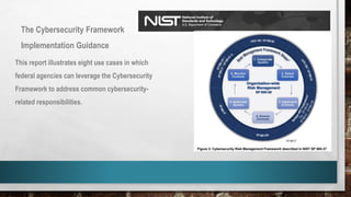 The Cybersecurity Framework
Implementation Guidance
This report illustrates eight use cases in which
federal agencies can leverage the Cybersecurity
Framework to address common cybersecurity-
related responsibilities.
 