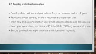 6.5. Ongoing protection/prevention
• Develop clear policies and procedures for your business and employees.
• Produce a cyber security incident response management plan
• Train new and existing staff on your cyber security policies and procedures
• Keep your computers, website and Point-of-Sale (POS) systems up-to-date
• Ensure you back-up important data and information regularly
 