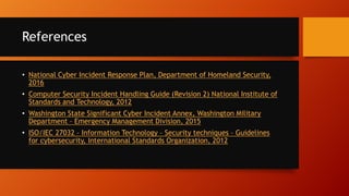 References
• National Cyber Incident Response Plan, Department of Homeland Security,
2016
• Computer Security Incident Handling Guide (Revision 2) National Institute of
Standards and Technology, 2012
• Washington State Significant Cyber Incident Annex, Washington Military
Department – Emergency Management Division, 2015
• ISO/IEC 27032 – Information Technology – Security techniques – Guidelines
for cybersecurity, International Standards Organization, 2012
 