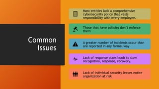 Common
Issues
Most entities lack a comprehensive
cybersecurity policy that vests
responsibility with every employee.
Those that have policies don’t enforce
them
A greater number of incidents occur than
are reported in any formal way
Lack of response plans leads to slow
recognition, response, recovery.
Lack of individual security leaves entire
organization at risk
 
