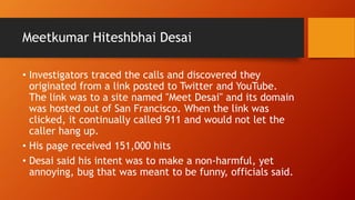 Meetkumar Hiteshbhai Desai
• Investigators traced the calls and discovered they
originated from a link posted to Twitter and YouTube.
The link was to a site named "Meet Desai" and its domain
was hosted out of San Francisco. When the link was
clicked, it continually called 911 and would not let the
caller hang up.
• His page received 151,000 hits
• Desai said his intent was to make a non-harmful, yet
annoying, bug that was meant to be funny, officials said.
 