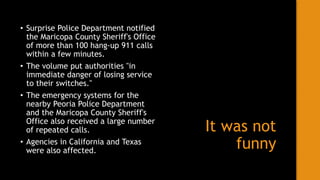 It was not
funny
• Surprise Police Department notified
the Maricopa County Sheriff's Office
of more than 100 hang-up 911 calls
within a few minutes.
• The volume put authorities "in
immediate danger of losing service
to their switches."
• The emergency systems for the
nearby Peoria Police Department
and the Maricopa County Sheriff's
Office also received a large number
of repeated calls.
• Agencies in California and Texas
were also affected.
 