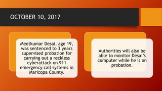 OCTOBER 10, 2017
Meetkumar Desai, age 19,
was sentenced to 3 years
supervised probation for
carrying out a reckless
cyberattack on 911
emergency call systems in
Maricopa County.
Authorities will also be
able to monitor Desai’s
computer while he is on
probation.
 