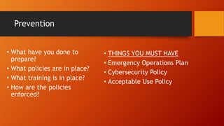 Prevention
• What have you done to
prepare?
• What policies are in place?
• What training is in place?
• How are the policies
enforced?
• THINGS YOU MUST HAVE
• Emergency Operations Plan
• Cybersecurity Policy
• Acceptable Use Policy
 