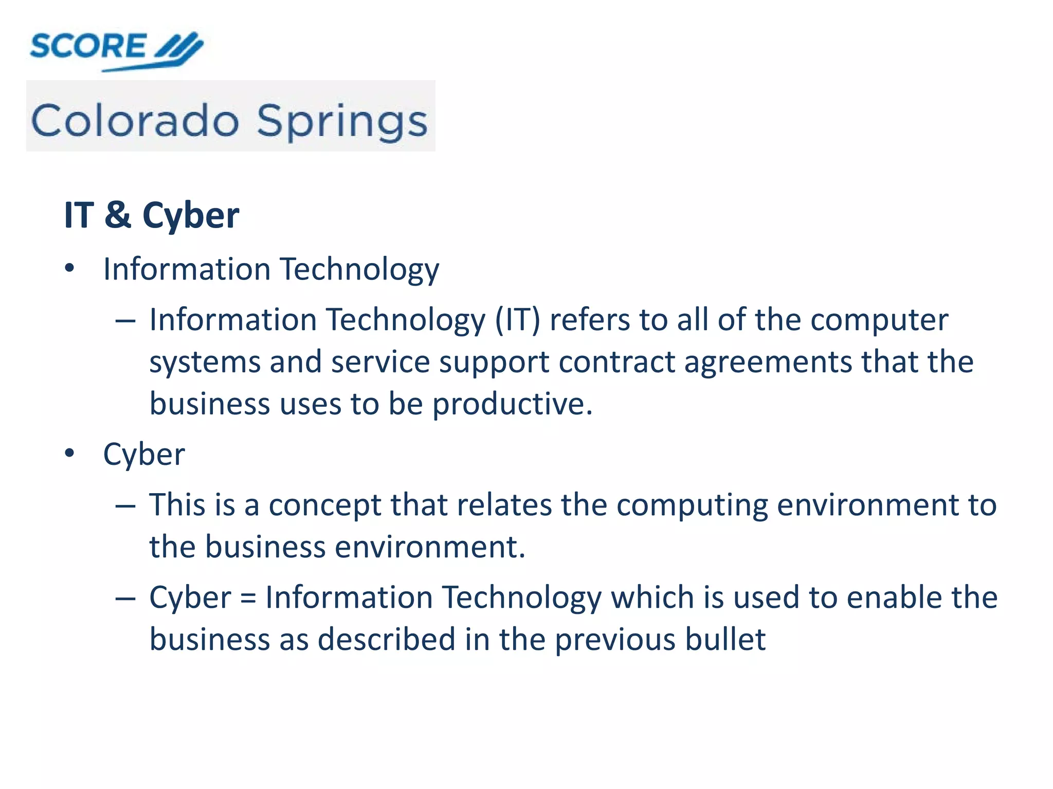 IT & Cyber
• Information Technology
– Information Technology (IT) refers to all of the computer
systems and service support contract agreements that the
business uses to be productive.
• Cyber
– This is a concept that relates the computing environment to
the business environment.
– Cyber = Information Technology which is used to enable the
business as described in the previous bullet
 