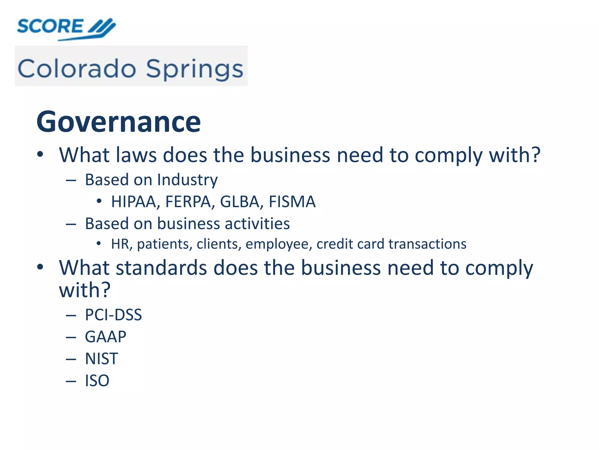 Governance
• What laws does the business need to comply with?
– Based on Industry
• HIPAA, FERPA, GLBA, FISMA
– Based on business activities
• HR, patients, clients, employee, credit card transactions
• What standards does the business need to comply
with?
– PCI-DSS
– GAAP
– NIST
– ISO
 