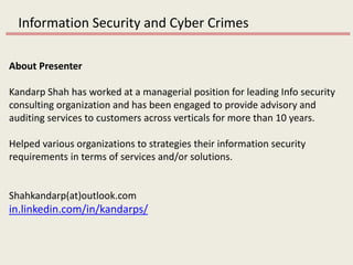 Information Security and Cyber Crimes
About Presenter
Kandarp Shah has worked at a managerial position for leading Info security
consulting organization and has been engaged to provide advisory and
auditing services to customers across verticals for more than 10 years.
Helped various organizations to strategies their information security
requirements in terms of services and/or solutions.
Shahkandarp(at)outlook.com
in.linkedin.com/in/kandarps/
 