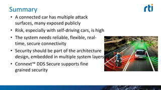 Summary
• A connected car has multiple attack
surfaces, many exposed publicly
• Risk, especially with self-driving cars, is high
• The system needs reliable, flexible, real-
time, secure connectivity
• Security should be part of the architecture
design, embedded in multiple system layers
• Connext™ DDS Secure supports fine
grained security
 