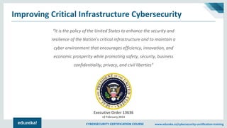 CYBERSECURITY CERTIFICATION COURSE www.edureka.co/cybersecurity-certification-training
Improving Critical Infrastructure Cybersecurity
Executive Order 13636
12 February 2013
“It is the policy of the United States to enhance the security and
resilience of the Nation’s critical infrastructure and to maintain a
cyber environment that encourages efficiency, innovation, and
economic prosperity while promoting safety, security, business
confidentiality, privacy, and civil liberties”
 