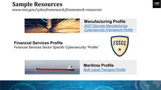 Sample Resources
www.nist.gov/cyberframework/framework-resources
Financial Services Profile
Financial Services Sector Specific Cybersecurity “Profile”
Manufacturing Profile
NIST Discrete Manufacturing
Cybersecurity Framework Profile
Maritime Profile
Bulk Liquid Transport Profile
 
