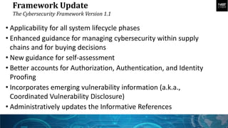 Framework Update
The Cybersecurity Framework Version 1.1
• Applicability for all system lifecycle phases
• Enhanced guidance for managing cybersecurity within supply
chains and for buying decisions
• New guidance for self-assessment
• Better accounts for Authorization, Authentication, and Identity
Proofing
• Incorporates emerging vulnerability information (a.k.a.,
Coordinated Vulnerability Disclosure)
• Administratively updates the Informative References
 