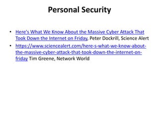 Personal Security
• Here's What We Know About the Massive Cyber Attack That
Took Down the Internet on Friday, Peter Dockrill, Science Alert
• https://www.sciencealert.com/here-s-what-we-know-about-
the-massive-cyber-attack-that-took-down-the-internet-on-
friday Tim Greene, Network World
 