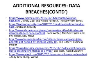 ADDITIONAL RESOURCES: DATA
BREACHES(CONTD’)
• https://www.nytimes.com/2016/12/14/technology/yahoo-
hack.html , Vindu Goel and Nicole Perlroth, The New York Times
• https://krebsonsecurity.com/2017/01/the-download-on-the-dnc-
hack , Krebs on Security
• http://www.nbcnews.com/news/us-news/guccifer-2-0-releases-
documents-dccc-hack-n629631 , Tom Winter, Alex Seitz-Wald and
Phil Helsel, NBC News
• http://www.businessinsider.com/hillary-clinton-campaign-john-
podesta-got-hacked-by-phishing-2016-10 , Ben Gilbert, Business
Insider
• https://nakedsecurity.sophos.com/2016/12/16/dnc-chief-podesta-
led-to-phishing-link-thanks-to-a-typo/ Lisa Vaas, Naked Security
• https://www.wired.com/2015/03/clintons-email-server-vulnerable/
, Andy Greenberg, Wired
 
