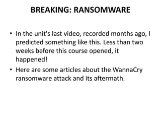 BREAKING: RANSOMWARE
• In the unit's last video, recorded months ago, I
predicted something like this. Less than two
weeks before this course opened, it
happened!
• Here are some articles about the WannaCry
ransomware attack and its aftermath.
 