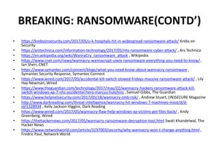BREAKING: RANSOMWARE(CONTD’)
• https://krebsonsecurity.com/2017/05/u-k-hospitals-hit-in-widespread-ransomware-attack/ Krebs on
Security
• https://arstechnica.com/information-technology/2017/05/nhs-ransomware-cyber-attack/ , Ars Technica
• https://en.wikipedia.org/wiki/WannaCry_ransomware_attack , Wikipedia
• https://www.cnet.com/news/wannacry-wannacrypt-uiwix-ransomware-everything-you-need-to-know/ ,
Ian Sherr, CNET
• https://www.symantec.com/connect/blogs/what-you-need-know-about-wannacry-ransomware ,
Symantec Security Response, Symantec Connect
• https://www.wired.com/2017/05/accidental-kill-switch-slowed-fridays-massive-ransomware-attack/ , Lily
Hay Newman, Wired
• https://www.theguardian.com/technology/2017/may/22/wannacry-hackers-ransomware-attack-kill-
switch-windows-xp-7-nhs-accidental-hero-marcus-hutchins , Samuel Gibbs, The Guardian
• https://www.helpnetsecurity.com/2017/05/18/wannacry-smb-risk/ , Andrew Stuart, (IN)SECURE Magazine
• http://www.darkreading.com/threat-intelligence/wannacry-hit-windows-7-machines-most/d/d-
id/1328934 , Kelly Jackson Higgins, Dark Reading
• https://www.wired.com/2017/05/wannacry-flaw-help-windows-xp-victims-get-files-back/ , Andy
Greenberg, Wired
• https://thehackernews.com/2017/05/wannacry-ransomware-decryption-tool.html Swati Khandelwal, The
Hacker News
• https://www.networkworld.com/article/3197003/security/why-wannacry-won-t-change-anything.html ,
Fredric Paul, Network World
 