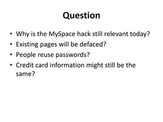 Question
• Why is the MySpace hack still relevant today?
• Existing pages will be defaced?
• People reuse passwords?
• Credit card information might still be the
same?
 