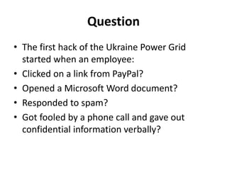 Question
• The first hack of the Ukraine Power Grid
started when an employee:
• Clicked on a link from PayPal?
• Opened a Microsoft Word document?
• Responded to spam?
• Got fooled by a phone call and gave out
confidential information verbally?
 