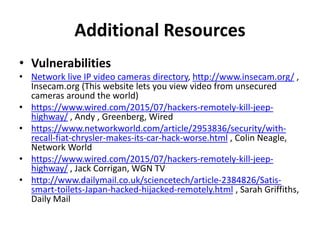 Additional Resources
• Vulnerabilities
• Network live IP video cameras directory, http://www.insecam.org/ ,
Insecam.org (This website lets you view video from unsecured
cameras around the world)
• https://www.wired.com/2015/07/hackers-remotely-kill-jeep-
highway/ , Andy , Greenberg, Wired
• https://www.networkworld.com/article/2953836/security/with-
recall-fiat-chrysler-makes-its-car-hack-worse.html , Colin Neagle,
Network World
• https://www.wired.com/2015/07/hackers-remotely-kill-jeep-
highway/ , Jack Corrigan, WGN TV
• http://www.dailymail.co.uk/sciencetech/article-2384826/Satis-
smart-toilets-Japan-hacked-hijacked-remotely.html , Sarah Griffiths,
Daily Mail
 