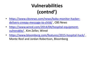 Vulnerabilities
(contnd’)
• https://www.cbsnews.com/news/baby-monitor-hacker-
delivers-creepy-message-to-child/ , CBS News
• https://www.wired.com/2014/04/hospital-equipment-
vulnerable/ , Kim Zeller, Wired
• https://www.bloomberg.com/features/2015-hospital-hack/ ,
Monte Reel and Jordan Robertson, Bloomberg
 