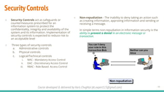 Course developed & delivered by Haris Chughtai (dc.expert123@gmail.com)
○ Non-repudiation - The inability to deny taking an action such
as creating information, approving information and sending or
receiving a message.
In simple terms non-repudiation in information security is the
ability to prevent a denial in an electronic message or
transaction.
Security Controls
11
○ Security Controls act as safeguards or
countermeasures prescribed for an
information system to protect the
conﬁdentiality, integrity and availability of the
system and its information. Implementation of
security controls is expected to reduce risk to
an acceptable level
○ Three types of security controls
a. Administrative controls
b. Physical controls
c. Logical/Technical controls
i. MAC - Mandatory Access Control
ii. DAC - Discretionary Access Control
iii. RBAC - Role Based Access Control
 