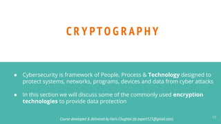 Course developed & delivered by Haris Chughtai (dc.expert123@gmail.com)
Course developed & delivered by Haris Chughtai (dc.expert123@gmail.com)
C R Y PT O G R A P H Y
17
● Cybersecurity is framework of People, Process & Technology designed to
protect systems, networks, programs, devices and data from cyber attacks
● In this section we will discuss some of the commonly used encryption
technologies to provide data protection
 