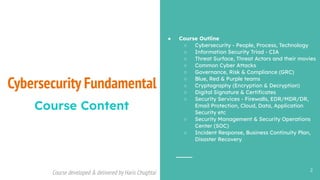 Course developed & delivered by Haris Chughtai (dc.expert123@gmail.com)
Course developed & delivered by Haris Chughtai
Cybersecurity Fundamental
2
Course Content
● Course Outline
○ Cybersecurity - People, Process, Technology
○ Information Security Triad - CIA
○ Threat Surface, Threat Actors and their movies
○ Common Cyber Attacks
○ Governance, Risk & Compliance (GRC)
○ Blue, Red & Purple teams
○ Cryptography (Encryption & Decryption)
○ Digital Signature & Certiﬁcates
○ Security Services - Firewalls, EDR/MDR/DR,
Email Protection, Cloud, Data, Application
Security etc
○ Security Management & Security Operations
Center (SOC)
○ Incident Response, Business Continuity Plan,
Disaster Recovery
 