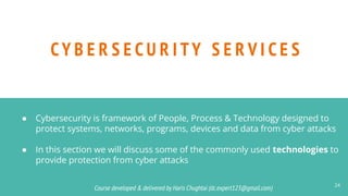 Course developed & delivered by Haris Chughtai (dc.expert123@gmail.com)
Course developed & delivered by Haris Chughtai (dc.expert123@gmail.com)
CY B E R S E C U R I TY S E R V I C E S
24
● Cybersecurity is framework of People, Process & Technology designed to
protect systems, networks, programs, devices and data from cyber attacks
● In this section we will discuss some of the commonly used technologies to
provide protection from cyber attacks
 