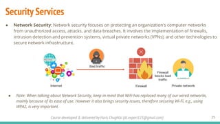 Course developed & delivered by Haris Chughtai (dc.expert123@gmail.com)
Security Services
25
● Network Security: Network security focuses on protecting an organization's computer networks
from unauthorized access, attacks, and data breaches. It involves the implementation of ﬁrewalls,
intrusion detection and prevention systems, virtual private networks (VPNs), and other technologies to
secure network infrastructure.
● Note: When talking about Network Security, keep in mind that WiFi has replaced many of our wired networks,
mainly because of its ease of use. However it also brings security issues, therefore securing Wi-Fi, e.g., using
WPA2, is very important.
 