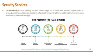 Course developed & delivered by Haris Chughtai (dc.expert123@gmail.com)
Security Services
● Email Security: Email security involves the strategic set of measures and techniques used to
protect email-based communications, eﬀectively preserving the conﬁdentiality, integrity, and
availability of email messages.
26
 