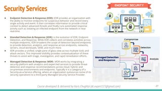 Course developed & delivered by Haris Chughtai (dc.expert123@gmail.com)
Security Services
● Endpoint Detection & Response (EDR): EDR provides an organization with
the ability to monitor endpoints for suspicious behavior and record every
single activity and event. It then correlates information to provide critical
context to detect advanced threats and ﬁnally runs automated response
activity such as isolating an infected endpoint from the network in near
real-time.
● Xtended Detection & Response (XDR): is the evolution of EDR, Endpoint
Detection, and Response. While EDR collects and correlates activities across
multiple endpoints, XDR broadens the scope of detection beyond endpoints
to provide detection, analytics, and response across endpoints, networks,
servers, cloud workloads, SIEM, and much more.
● XDR provides a uniﬁed, single pane of glass view across multiple tools and
attack vectors. This improved visibility provides contextualization of these
threats to assist with triage, investigation, and rapid remediation eﬀorts.
● Managed Detection & Response (MDR) MDR works by integrating a
security platform with analytics and expert-led services to provide threat
detection and response recommendations across cloud, hybrid, and
on-premises environments and endpoints. Typically it is a category of a
Security-as-a-Service oﬀering, where an organization outsources some of its
security operations to a third-party Managed Security Service Provider.
27
 