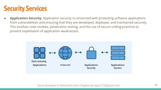 Course developed & delivered by Haris Chughtai (dc.expert123@gmail.com)
Security Services
● Application Security: Application security is concerned with protecting software applications
from vulnerabilities and ensuring that they are developed, deployed, and maintained securely.
This involves code reviews, penetration testing, and the use of secure coding practices to
prevent exploitation of application weaknesses.
28
Users accessing
 