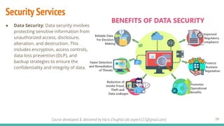 Course developed & delivered by Haris Chughtai (dc.expert123@gmail.com)
Security Services
29
● Data Security: Data security involves
protecting sensitive information from
unauthorized access, disclosure,
alteration, and destruction. This
includes encryption, access controls,
data loss prevention (DLP), and
backup strategies to ensure the
conﬁdentiality and integrity of data.
 