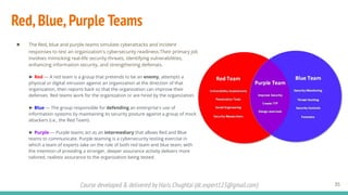 Course developed & delivered by Haris Chughtai (dc.expert123@gmail.com)
Red,Blue,Purple Teams
35
● The Red, blue and purple teams simulate cyberattacks and incident
responses to test an organization's cybersecurity readiness.Their primary job
involves mimicking real-life security threats, identifying vulnerabilities,
enhancing information security, and strengthening defenses.
► Red — A red team is a group that pretends to be an enemy, attempts a
physical or digital intrusion against an organization at the direction of that
organization, then reports back so that the organization can improve their
defenses. Red teams work for the organization or are hired by the organization.
► Blue — The group responsible for defending an enterprise's use of
information systems by maintaining its security posture against a group of mock
attackers (i.e., the Red Team).
► Purple — Purple teams act as an intermediary that allows Red and Blue
teams to communicate. Purple teaming is a cybersecurity testing exercise in
which a team of experts take on the role of both red team and blue team, with
the intention of providing a stronger, deeper assurance activity delivers more
tailored, realistic assurance to the organization being tested.
 
