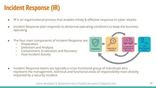 Course developed & delivered by Haris Chughtai (dc.expert123@gmail.com)
Incident Response (IR)
● IR is an organizational process that enables timely & eﬀective response to cyber attacks
● Incident Response plan responds to abnormal operating conditions to keep the business
operating
● The four main components of Incident Response are:
○ Preparation
○ Detection and Analysis
○ Containment, Eradication and Recovery
○ Post-Incident Activity
● Incident Response teams are typically a cross-functional group of individuals who
represent the management, technical and functional areas of responsibility most directly
impacted by a security incident.
40
 