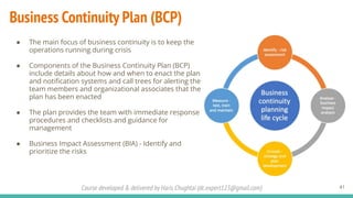 Course developed & delivered by Haris Chughtai (dc.expert123@gmail.com)
Business Continuity Plan (BCP)
● The main focus of business continuity is to keep the
operations running during crisis
● Components of the Business Continuity Plan (BCP)
include details about how and when to enact the plan
and notiﬁcation systems and call trees for alerting the
team members and organizational associates that the
plan has been enacted
● The plan provides the team with immediate response
procedures and checklists and guidance for
management
● Business Impact Assessment (BIA) - Identify and
prioritize the risks
41
 