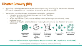 Course developed & delivered by Haris Chughtai (dc.expert123@gmail.com)
Disaster Recovery (DR)
42
● When both the Incident Response (IR) and Business Continuity (BC) plans fail, the Disaster Recovery
(DR) plan is activated to return operations to normal as quickly as possible
● The Disaster Recovery (DR) plan may include the following components:
○ executive summary providing a high-level overview of the plan
○ department-speciﬁc plans
○ technical guides for IT personnel responsible for implementing and maintaining critical
backup systems
○ full copies of the plan for critical disaster recovery team members, and checklists for certain
individuals
Understand the terminologies: High Availability (HA), Fault Tolerance (FT), Single Point of Failure (SPOF)
 