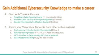 Course developed & delivered by Haris Chughtai (dc.expert123@gmail.com)
Gain Additional Cybersecurity Knowledge to make a career
A. Start with Youtube Courses
a. Simplilearn Cyber Security Course (11 hours single video)
b. Edureka Cyber Security Training For Beginners (61 videos)
c. Google Cybersecurity Certiﬁcation Course (18 videos)
B. Enrich your Theoretical Concepts from other online material
a. Codecademy - Introduction to Cybersecurity (3 Hours)
b. Fortinet Training Videos of FCF, FCA, FCP self-paced courses
c. ISC2 - Certiﬁed in Cybersecurity (CC) Course Material
d. Cisco Academy learning Study the free courses
44
 