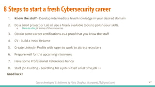 Course developed & delivered by Haris Chughtai (dc.expert123@gmail.com)
8 Steps to start a fresh Cybersecurity career
1. Know the stuﬀ - Develop intermediate level knowledge in your desired domain
2. Do a small project or Lab or use a freely available tools to polish your skills.
a. Here is a list of some of the resources
3. Obtain some career certiﬁcations as a proof that you know the stuﬀ
4. CV - Build a ‘neat’ Resume
5. Create Linkedin Proﬁle with ‘open to work’ to attract recruiters
6. Prepare well for the upcoming interviews
7. Have some Professional References handy
8. Start job Hunting - searching for a job is itself a full time job :-)
Good luck !
47
 