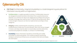 Course developed & delivered by Haris Chughtai (dc.expert123@gmail.com)
Cybersecurity CIA
● CIA Triad (Conﬁdentiality, Integrity & Availability) is a model designed to guide policies for
information security within an organization.
6
● Conﬁdentiality is roughly equivalent to privacy. Conﬁdentiality measures
are designed to prevent sensitive information from unauthorized access
attempts. It is common for data to be categorized according to the amount
and type of damage that could be done if it fell into the wrong hands. More
or less stringent measures can then be implemented according to those
categories.
● Integrity involves maintaining the consistency, accuracy and
trustworthiness of data over its entire lifecycle. Data must not be changed
in transit, and steps must be taken to ensure data cannot be altered by
unauthorized people (for example, in a breach of conﬁdentiality).
● Availability means information should be consistently and readily
accessible for authorized parties. This involves properly maintaining
hardware and technical infrastructure and systems that hold and display
the information.
 