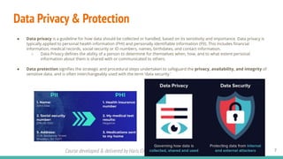 Course developed & delivered by Haris Chughtai (dc.expert123@gmail.com)
Data Privacy & Protection
7
● Data privacy is a guideline for how data should be collected or handled, based on its sensitivity and importance. Data privacy is
typically applied to personal health information (PHI) and personally identiﬁable information (PII). This includes ﬁnancial
information, medical records, social security or ID numbers, names, birthdates, and contact information.
○ Data Privacy deﬁnes the ability of a person to determine for themselves when, how, and to what extent personal
information about them is shared with or communicated to others.
● Data protection signiﬁes the strategic and procedural steps undertaken to safeguard the privacy, availability, and integrity of
sensitive data, and is often interchangeably used with the term ‘data security.’
 