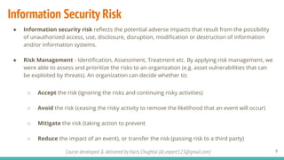 Course developed & delivered by Haris Chughtai (dc.expert123@gmail.com)
Information Security Risk
● Information security risk reﬂects the potential adverse impacts that result from the possibility
of unauthorized access, use, disclosure, disruption, modiﬁcation or destruction of information
and/or information systems.
● Risk Management - Identiﬁcation, Assessment, Treatment etc. By applying risk management, we
were able to assess and prioritize the risks to an organization (e.g. asset vulnerabilities that can
be exploited by threats). An organization can decide whether to:
○ Accept the risk (ignoring the risks and continuing risky activities)
○ Avoid the risk (ceasing the risky activity to remove the likelihood that an event will occur)
○ Mitigate the risk (taking action to prevent
○ Reduce the impact of an event), or transfer the risk (passing risk to a third party)
9
 