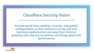 5
Cloudflare Security Vision
Provide world-class visibility, controls, and guided
configurations so that customers of any size and
technical sophistication can keep their Internet
property safe and secure without sacrificing speed and
performance
5
 