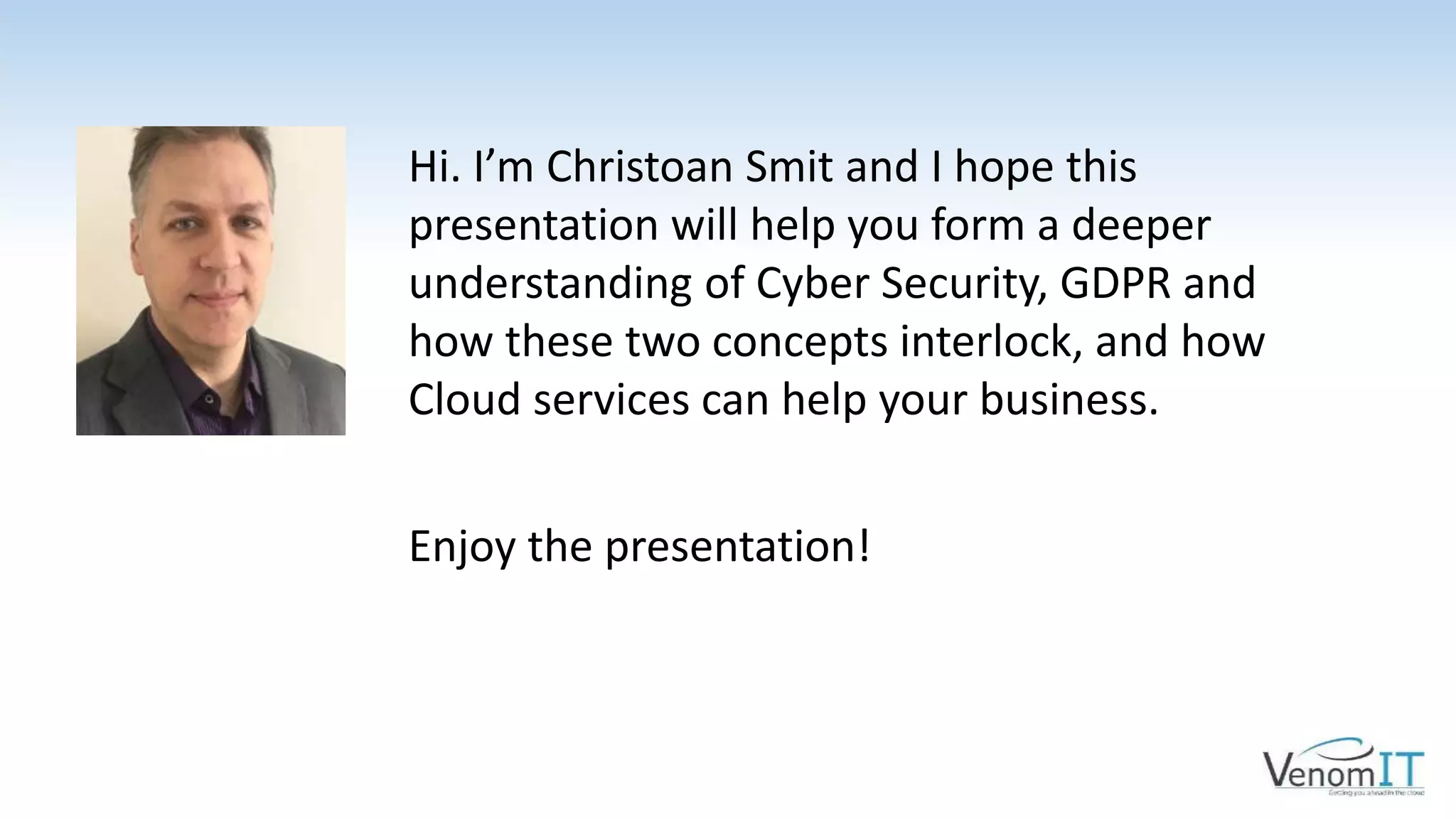 Hi. I’m Christoan Smit and I hope this
presentation will help you form a deeper
understanding of Cyber Security, GDPR and
how these two concepts interlock, and how
Cloud services can help your business.
Enjoy the presentation!
 