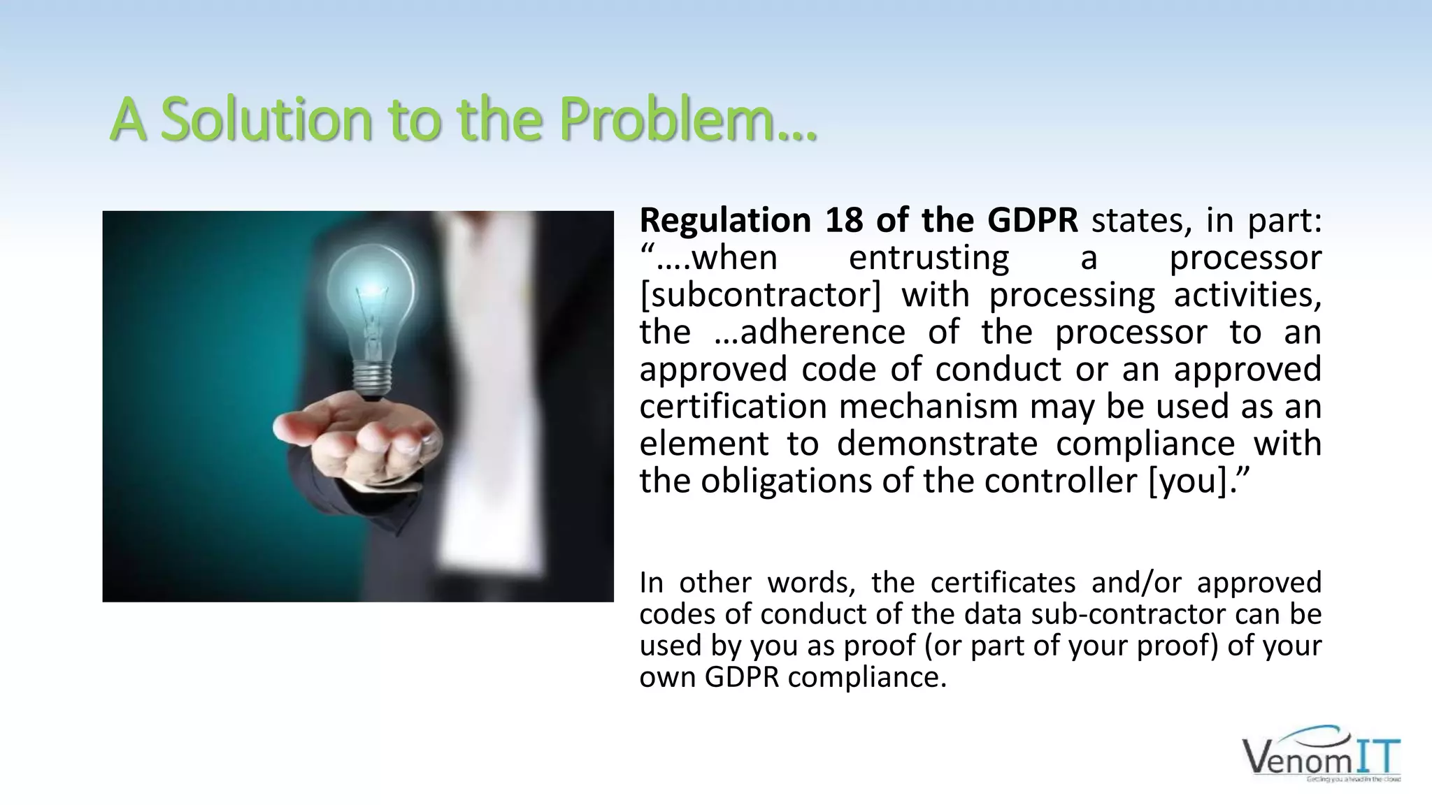 A Solution to the Problem…
Regulation 18 of the GDPR states, in part:
“….when entrusting a processor
[subcontractor] with processing activities,
the …adherence of the processor to an
approved code of conduct or an approved
certification mechanism may be used as an
element to demonstrate compliance with
the obligations of the controller [you].”
In other words, the certificates and/or approved
codes of conduct of the data sub-contractor can be
used by you as proof (or part of your proof) of your
own GDPR compliance.
 