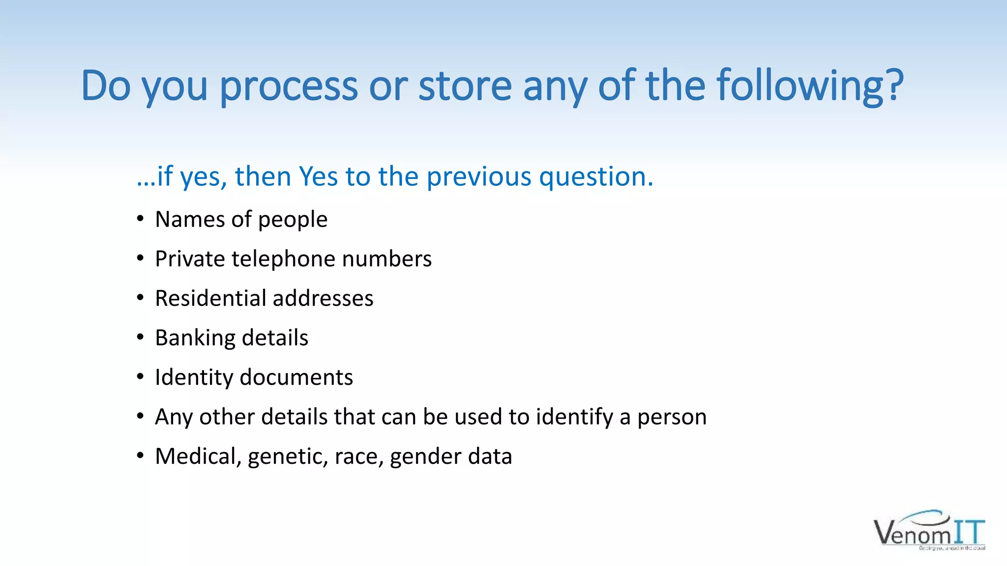Do you process or store any of the following?
…if yes, then Yes to the previous question.
• Names of people
• Private telephone numbers
• Residential addresses
• Banking details
• Identity documents
• Any other details that can be used to identify a person
• Medical, genetic, race, gender data
 